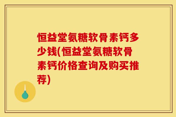 恒益堂氨糖软骨素钙多少钱(恒益堂氨糖软骨素钙价格查询及购买推荐)