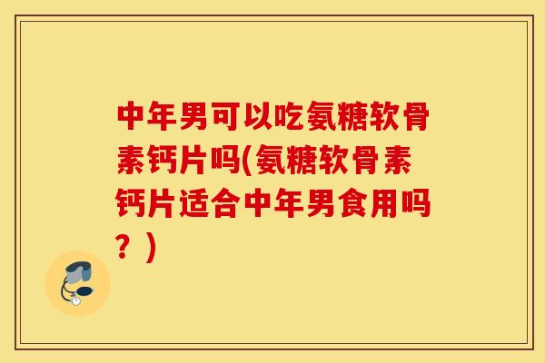 中年男可以吃氨糖软骨素钙片吗(氨糖软骨素钙片适合中年男食用吗？)