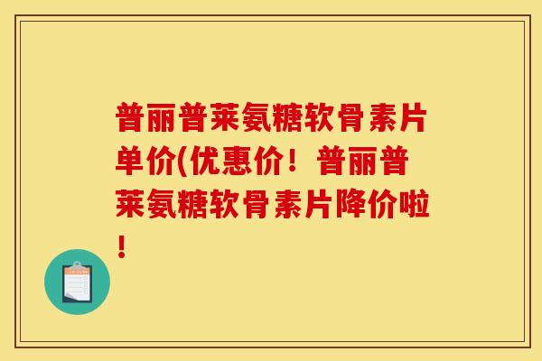 普丽普莱氨糖软骨素片单价(优惠价！普丽普莱氨糖软骨素片降价啦！
