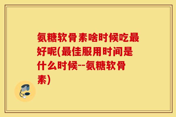 氨糖软骨素啥时候吃最好呢(最佳服用时间是什么时候--氨糖软骨素)