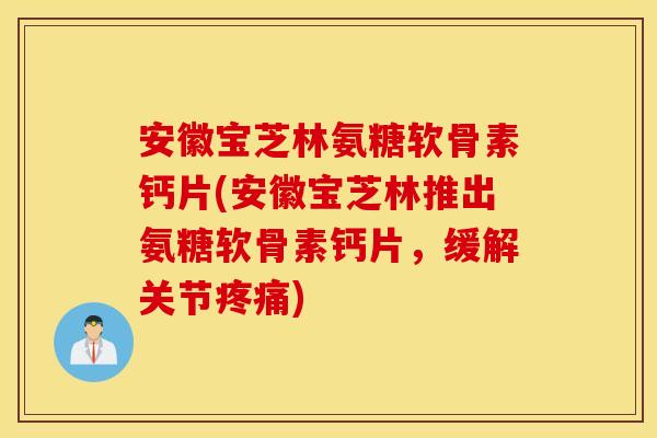 安徽宝芝林氨糖软骨素钙片(安徽宝芝林推出氨糖软骨素钙片，缓解关节疼痛)