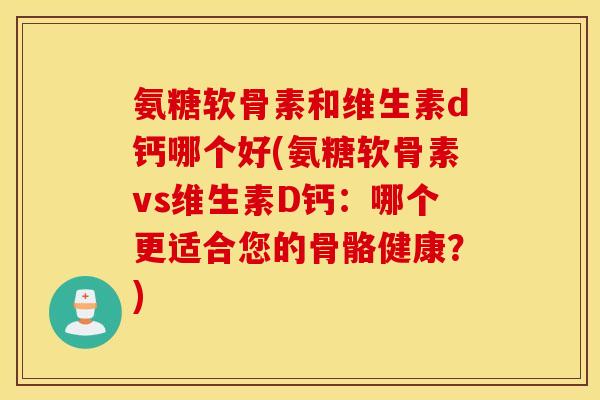 氨糖软骨素和维生素d钙哪个好(氨糖软骨素vs维生素D钙：哪个更适合您的骨骼健康？)
