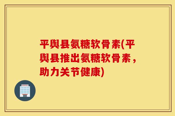 平舆县氨糖软骨素(平舆县推出氨糖软骨素，助力关节健康)
