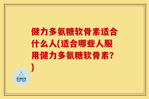 健力多氨糖软骨素适合什么人(适合哪些人服用健力多氨糖软骨素？)