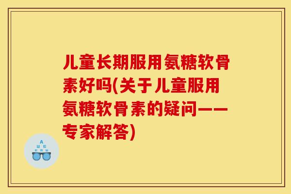 儿童长期服用氨糖软骨素好吗(关于儿童服用氨糖软骨素的疑问——专家解答)