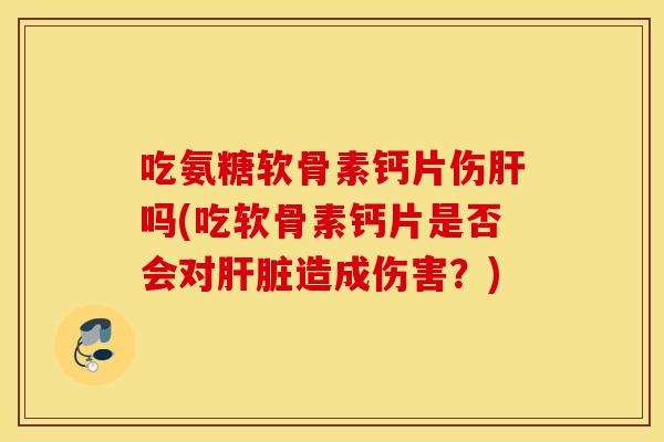 吃氨糖软骨素钙片伤肝吗(吃软骨素钙片是否会对肝脏造成伤害？)