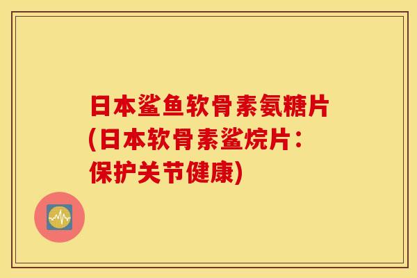 日本鲨鱼软骨素氨糖片(日本软骨素鲨烷片：保护关节健康)