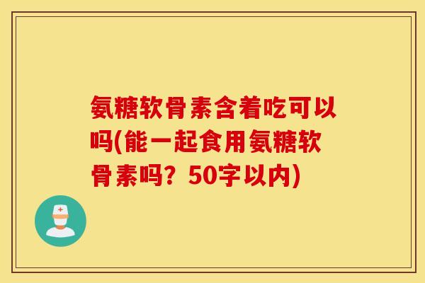 氨糖软骨素含着吃可以吗？能一起食用氨糖软骨素吗？