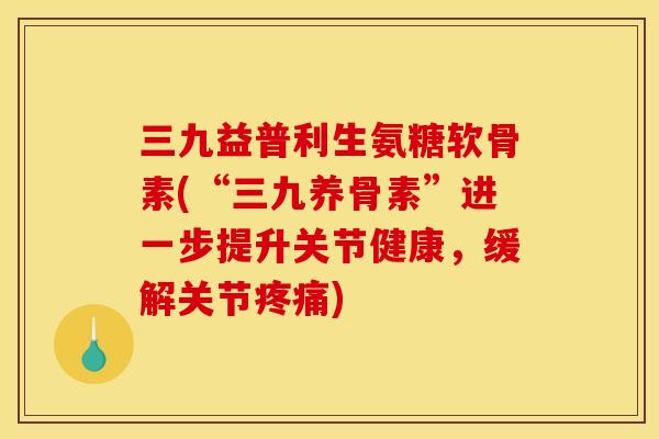三九益普利生氨糖软骨素(“三九养骨素”进一步提升关节健康，缓解关节疼痛)