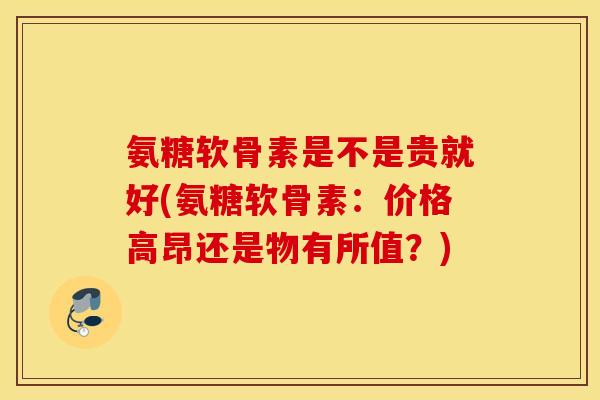 氨糖软骨素是不是贵就好(氨糖软骨素：价格高昂还是物有所值？)