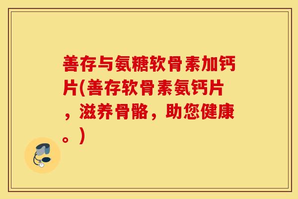 善存与氨糖软骨素加钙片(善存软骨素氨钙片，滋养骨骼，助您健康。)
