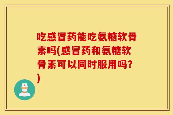 吃感冒药能吃氨糖软骨素吗(感冒药和氨糖软骨素可以同时服用吗？)