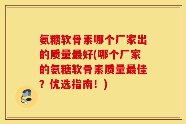 氨糖软骨素哪个厂家出的质量最好(哪个厂家的氨糖软骨素质量最佳？优选指南！)
