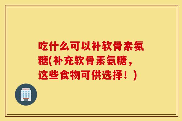 吃什么可以补软骨素氨糖(补充软骨素氨糖，这些食物可供选择！)