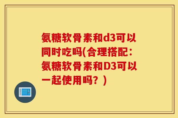 氨糖软骨素和d3可以同时吃吗(合理搭配：氨糖软骨素和D3可以一起使用吗？)