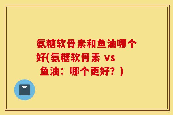 氨糖软骨素和鱼油哪个好(氨糖软骨素 vs 鱼油:哪个更好?) 氨糖软骨素和鱼油哪个好(氨糖软骨素 vs 鱼油:哪个更好?)