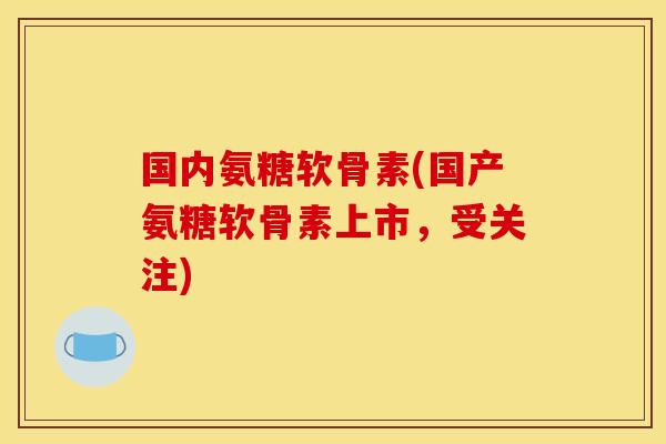 国内氨糖软骨素(国产氨糖软骨素上市，受关注)