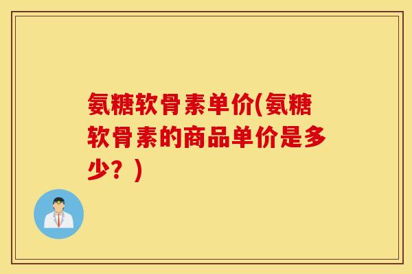 氨糖软骨素单价(氨糖软骨素的商品单价是多少?) 氨糖软骨素单价(氨糖软骨素的商品单价是多少?)
