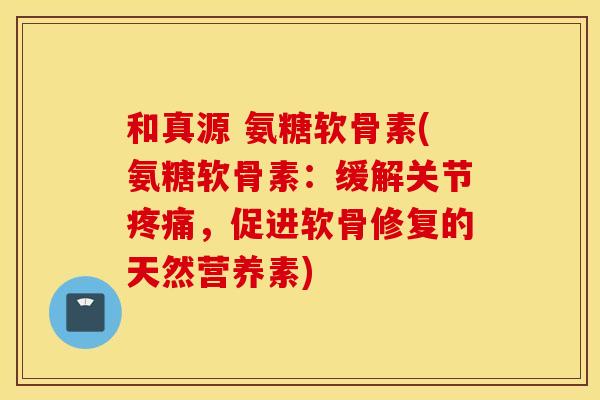 和真源 氨糖软骨素(氨糖软骨素：缓解关节疼痛，促进软骨修复的天然营养素)