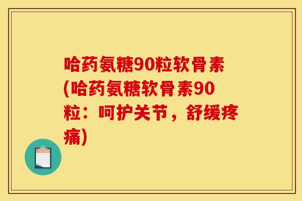 哈药氨糖90粒软骨素(哈药氨糖软骨素90粒：呵护关节，舒缓疼痛)