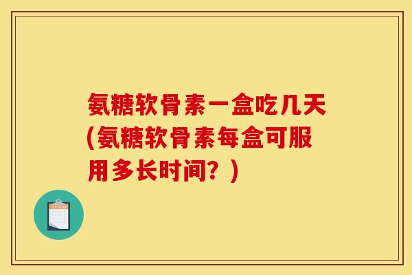 氨糖软骨素一盒吃几天(氨糖软骨素每盒可服用多长时间？)
