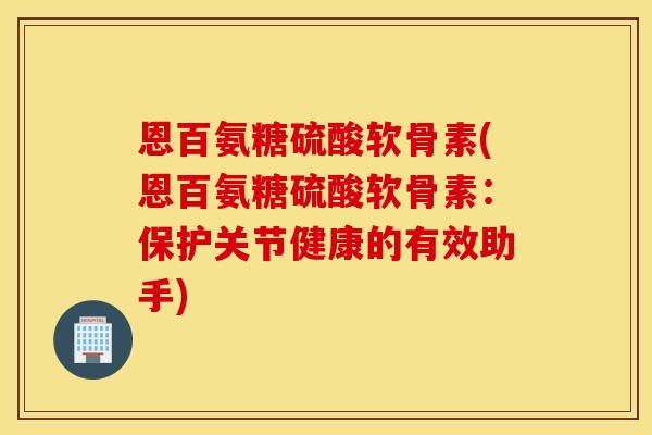 恩百氨糖硫酸软骨素(恩百氨糖硫酸软骨素：保护关节健康的有效助手)