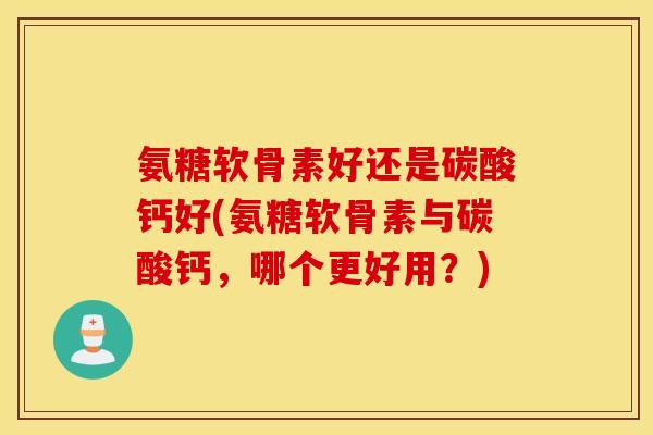 氨糖软骨素好还是碳酸钙好(氨糖软骨素与碳酸钙，哪个更好用？)
