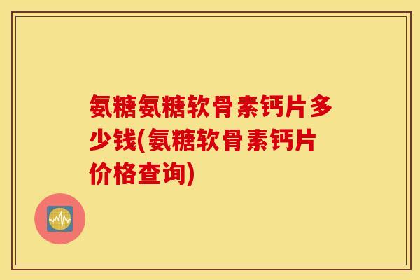 氨糖氨糖软骨素钙片多少钱(氨糖软骨素钙片价格查询)