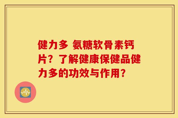健力多 氨糖软骨素钙片？了解健康保健品健力多的功效与作用？