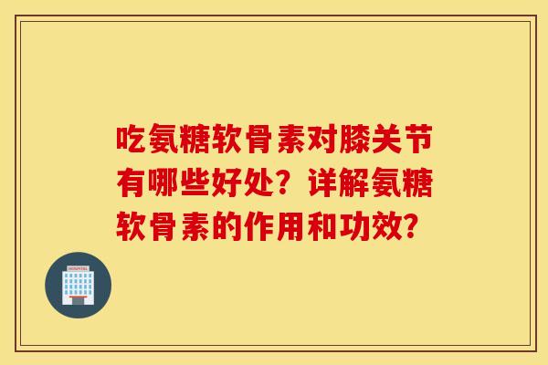 吃氨糖软骨素对膝关节有哪些好处？详解氨糖软骨素的作用和功效？