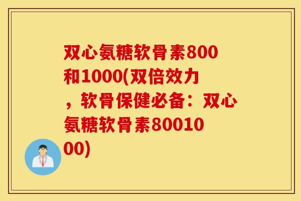 双心氨糖软骨素800和1000(双倍效力，软骨保健必备：双心氨糖软骨素8001000)