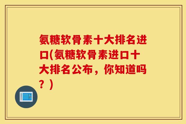 氨糖软骨素十大排名进口(氨糖软骨素进口十大排名公布，你知道吗？)