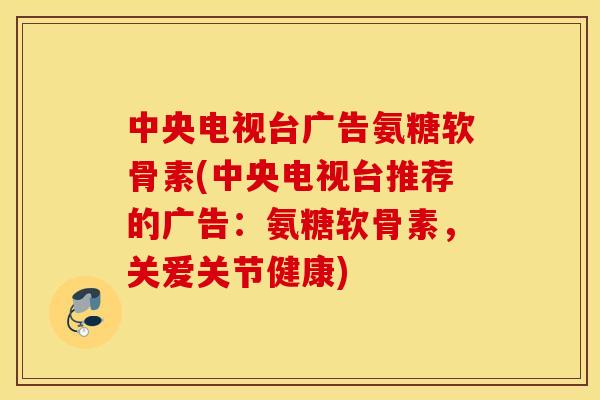 中央电视台广告氨糖软骨素(中央电视台推荐的广告：氨糖软骨素，关爱关节健康)