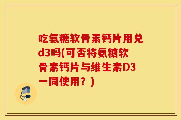 吃氨糖软骨素钙片用兑d3吗(可否将氨糖软骨素钙片与维生素D3一同使用？)