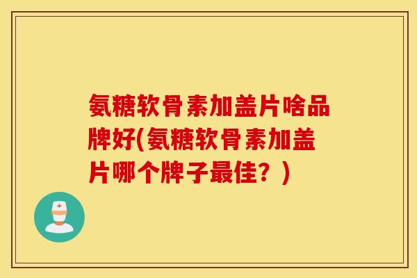 氨糖软骨素加盖片啥品牌好(氨糖软骨素加盖片哪个牌子最佳？)