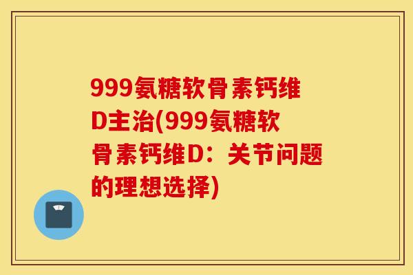 999氨糖软骨素钙维D主治(999氨糖软骨素钙维D：关节问题的理想选择)
