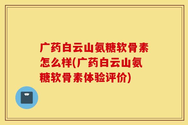 广药白云山氨糖软骨素怎么样(广药白云山氨糖软骨素体验评价)