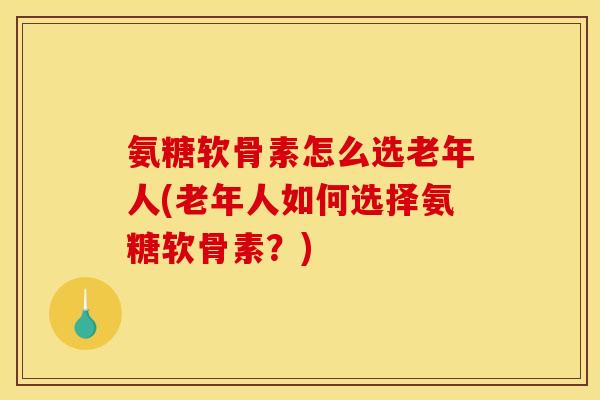 氨糖软骨素怎么选老年人(老年人如何选择氨糖软骨素？)