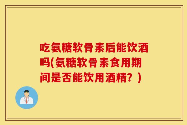 吃氨糖软骨素后能饮酒吗(氨糖软骨素食用期间是否能饮用酒精？)