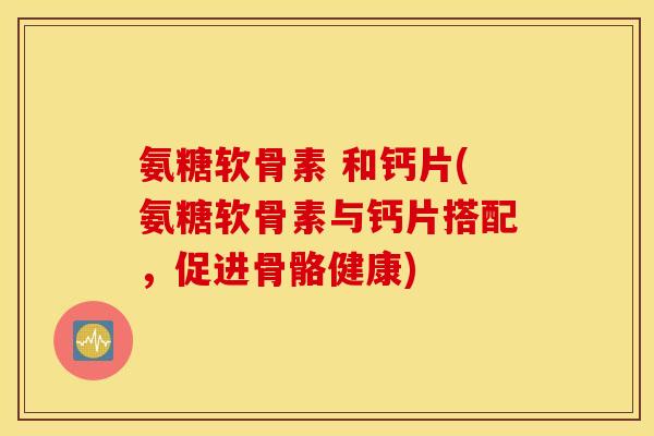 氨糖软骨素 和钙片(氨糖软骨素与钙片搭配，促进骨骼健康)