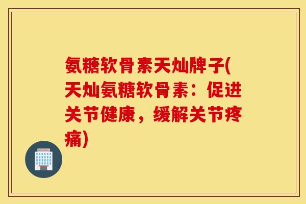 氨糖软骨素天灿牌子(天灿氨糖软骨素：促进关节健康，缓解关节疼痛)