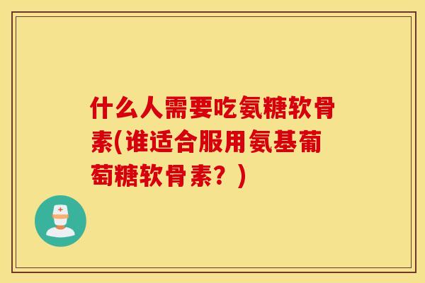 什么人需要吃氨糖软骨素(谁适合服用氨基葡萄糖软骨素？)