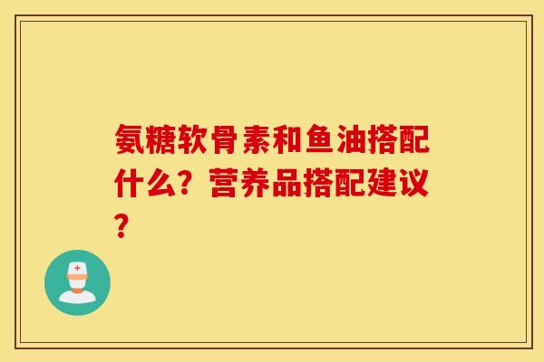 氨糖软骨素和鱼油搭配什么?营养品搭配建议? 氨糖软骨素和鱼油搭配什么?营养品搭配建议?