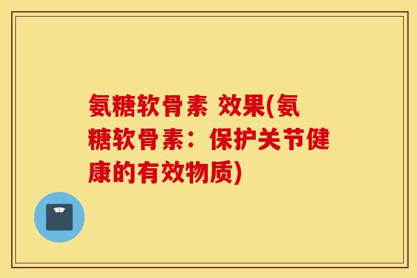 氨糖软骨素 效果(氨糖软骨素：保护关节健康的有效物质)
