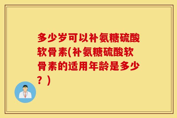 多少岁可以补氨糖硫酸软骨素(补氨糖硫酸软骨素的适用年龄是多少？)