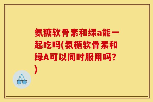 氨糖软骨素和绿a能一起吃吗(氨糖软骨素和绿A可以同时服用吗？)