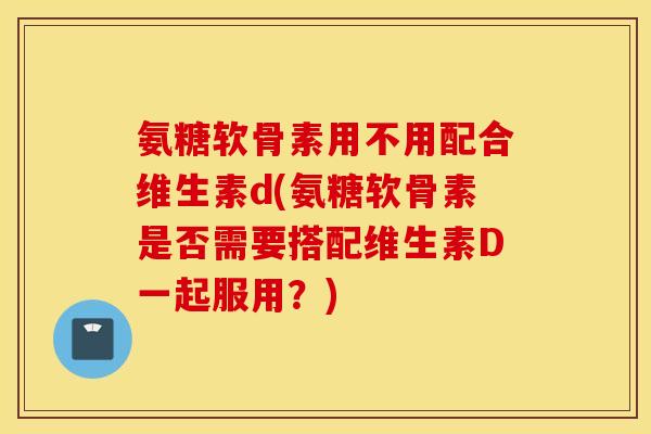 氨糖软骨素用不用配合维生素d(氨糖软骨素是否需要搭配维生素D一起服用？)