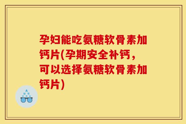 孕妇能吃氨糖软骨素加钙片(孕期安全补钙，可以选择氨糖软骨素加钙片)