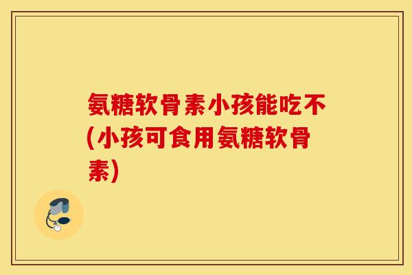 氨糖软骨素小孩能吃不(小孩可食用氨糖软骨素)