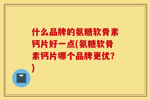 什么品牌的氨糖软骨素钙片好一点(氨糖软骨素钙片哪个品牌更优？)